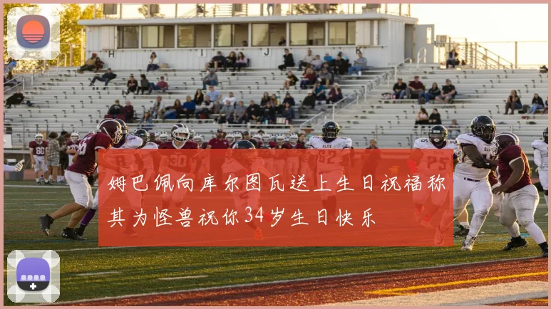 姆巴佩向库尔图瓦送上生日祝福称其为怪兽祝你34岁生日快乐