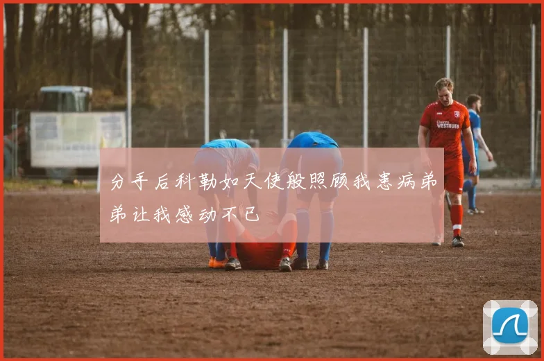 分手后科勒如天使般照顾我患病弟弟让我感动不已