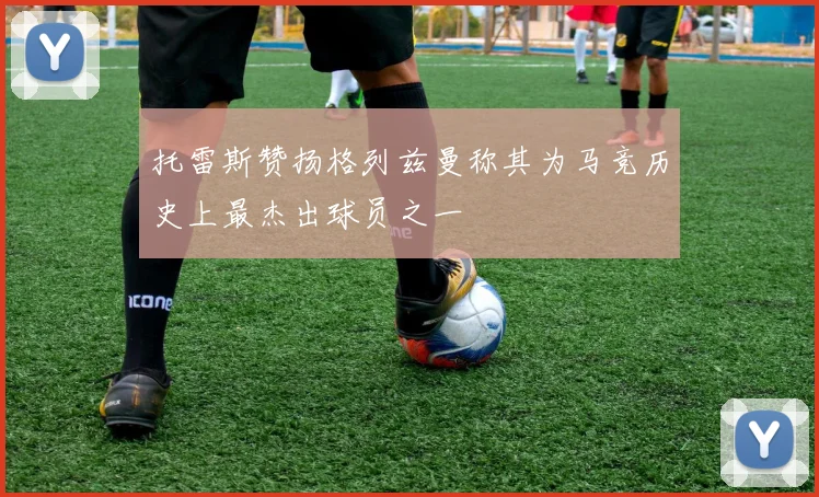 托雷斯赞扬格列兹曼称其为马竞历史上最杰出球员之一
