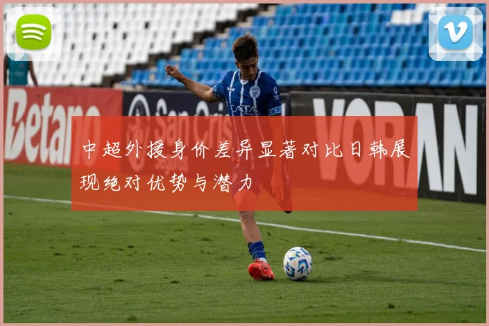 中超外援身价差异显著对比日韩展现绝对优势与潜力
