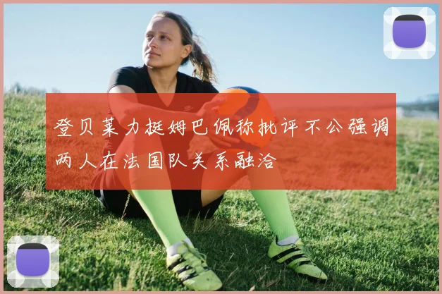 登贝莱力挺姆巴佩称批评不公强调两人在法国队关系融洽