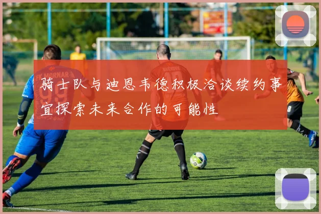 骑士队与迪恩韦德积极洽谈续约事宜探索未来合作的可能性