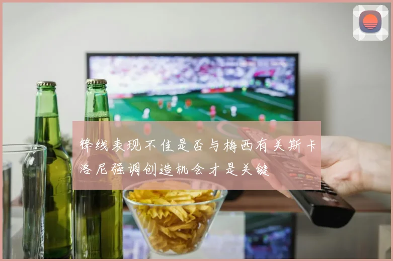 锋线表现不佳是否与梅西有关斯卡洛尼强调创造机会才是关键