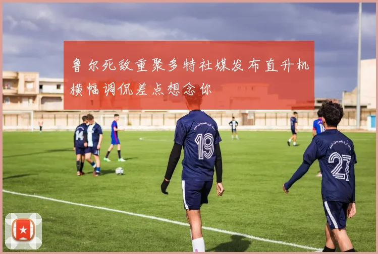 鲁尔死敌重聚多特社媒发布直升机横幅调侃差点想念你