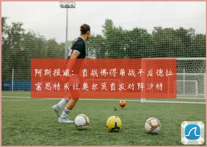 阿斯报道：首战佛得角战平后德拉富恩特或让奥尔莫首发对阵沙特