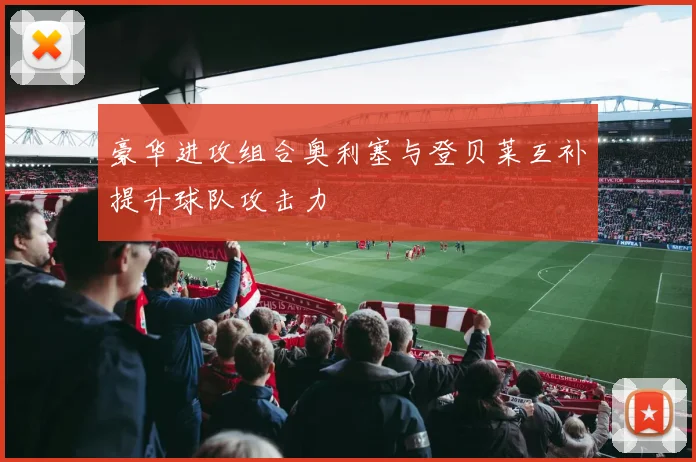 豪华进攻组合奥利塞与登贝莱互补提升球队攻击力