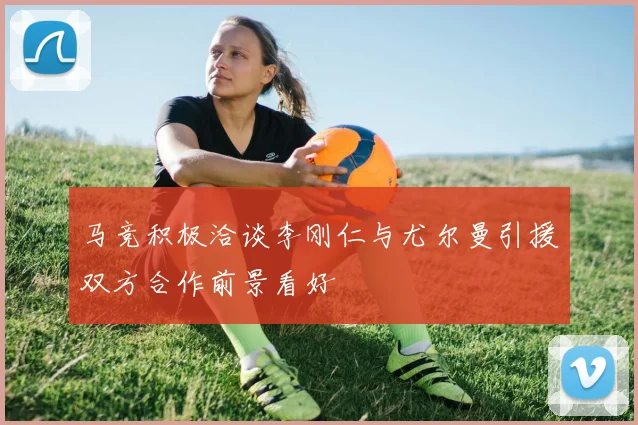 马竞积极洽谈李刚仁与尤尔曼引援双方合作前景看好