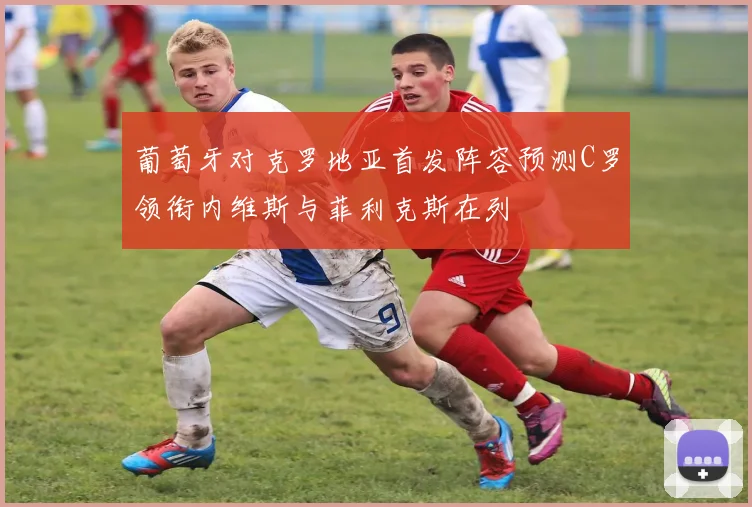 葡萄牙对克罗地亚首发阵容预测C罗领衔内维斯与菲利克斯在列